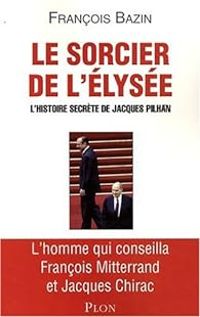 Francois Bazin - Le sorcier de l'Elysée. L'histoire secrète de Jacques Pilhan