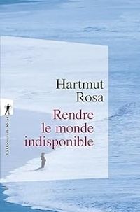 Hartmut Rosa - Rendre le monde indisponible